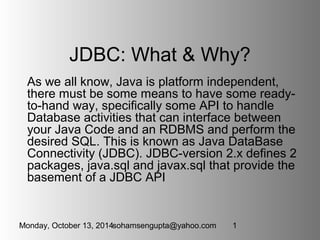 JDBC: What & Why? 
As we all know, Java is platform independent, 
there must be some means to have some ready-to- 
hand way, specifically some API to handle 
Database activities that can interface between 
your Java Code and an RDBMS and perform the 
desired SQL. This is known as Java DataBase 
Connectivity (JDBC). JDBC-version 2.x defines 2 
packages, java.sql and javax.sql that provide the 
basement of a JDBC API 
Monday, October 13, 2014sohamsengupta@yahoo.com 1 
 