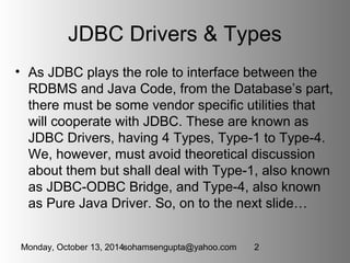 JDBC Drivers & Types 
• As JDBC plays the role to interface between the 
RDBMS and Java Code, from the Database’s part, 
t...