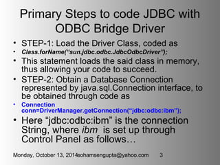 Primary Steps to code JDBC with 
ODBC Bridge Driver 
• STEP-1: Load the Driver Class, coded as 
• Class.forName(“sun.jdbc....