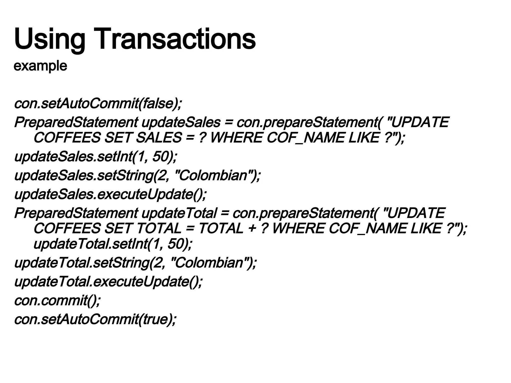 Using Transactions
example
con.setAutoCommit(false);
PreparedStatement updateSales = con.prepareStatement( "UPDATE
COFFEES SET SALES = ? WHERE COF_NAME LIKE ?");
updateSales.setInt(1, 50);
updateSales.setString(2, "Colombian");
updateSales.executeUpdate();
PreparedStatement updateTotal = con.prepareStatement( "UPDATE
COFFEES SET TOTAL = TOTAL + ? WHERE COF_NAME LIKE ?");
updateTotal.setInt(1, 50);
updateTotal.setString(2, "Colombian");
updateTotal.executeUpdate();
con.commit();
con.setAutoCommit(true);
 