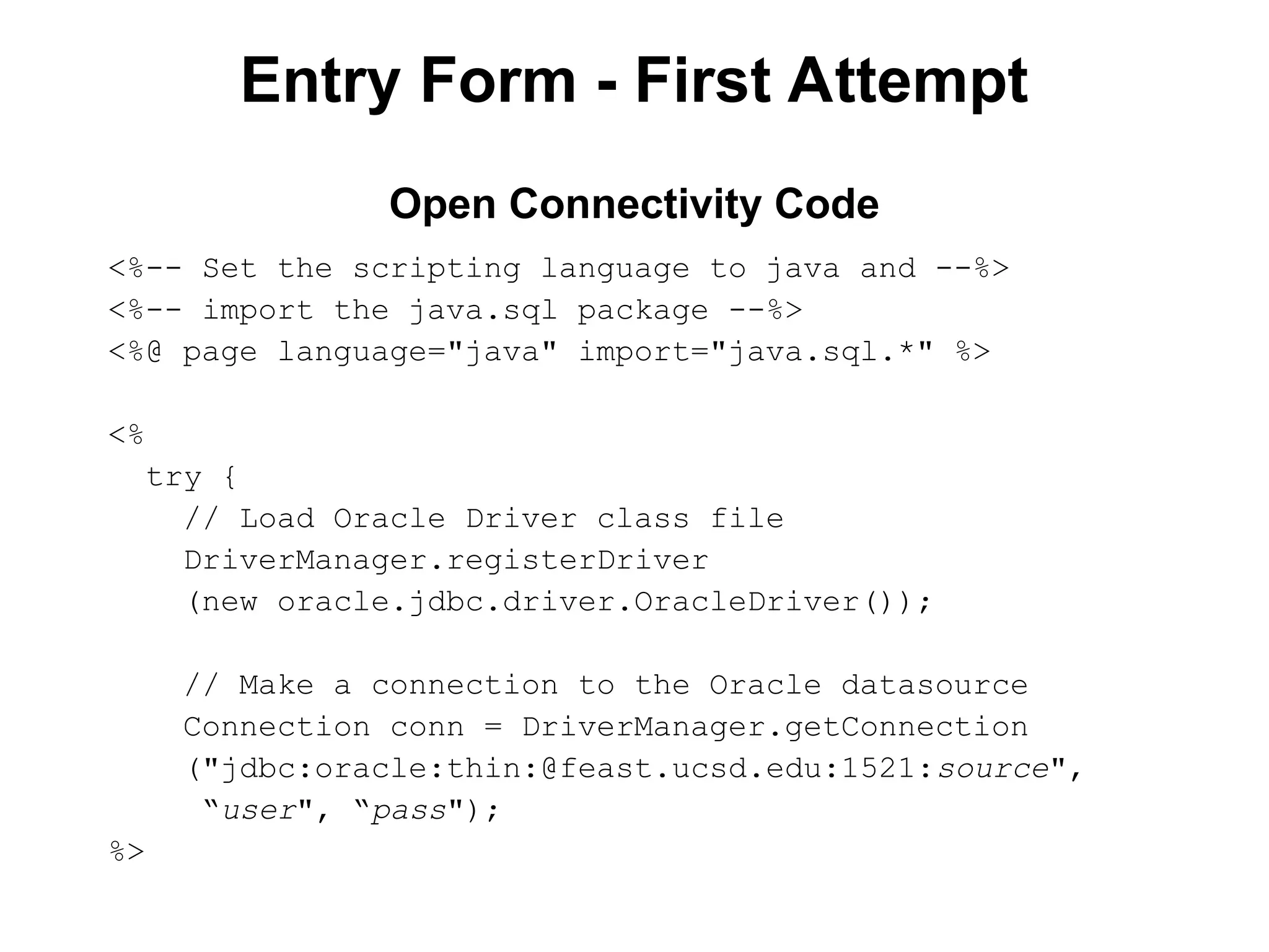 Entry Form - First Attempt
<%-- Set the scripting language to java and --%>
<%-- import the java.sql package --%>
<%@ page language="java" import="java.sql.*" %>
<%
try {
// Load Oracle Driver class file
DriverManager.registerDriver
(new oracle.jdbc.driver.OracleDriver());
// Make a connection to the Oracle datasource
Connection conn = DriverManager.getConnection
("jdbc:oracle:thin:@feast.ucsd.edu:1521:source",
“user", “pass");
%>
Open Connectivity Code
 