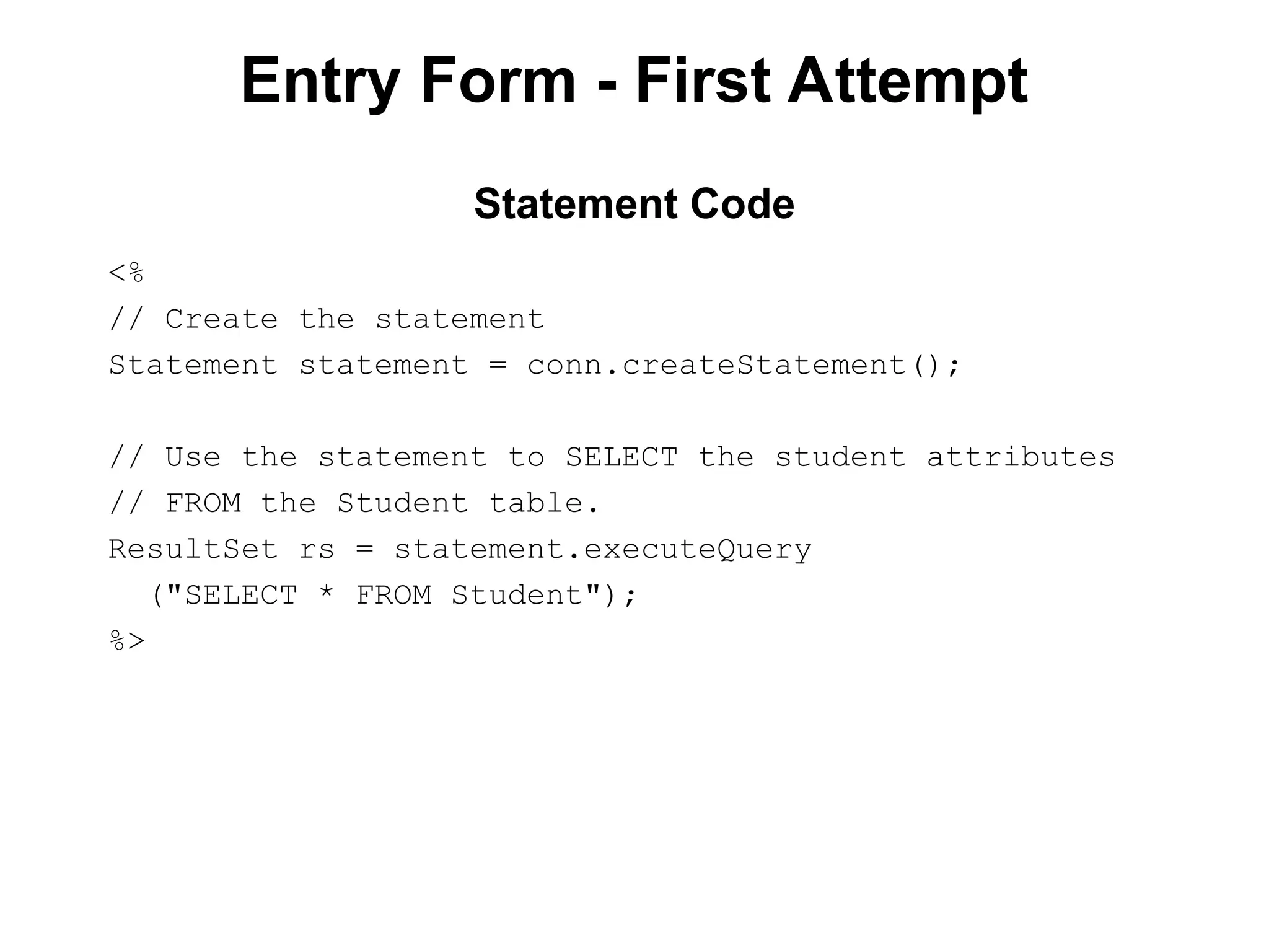 Entry Form - First Attempt
<%
// Create the statement
Statement statement = conn.createStatement();
// Use the statement to SELECT the student attributes
// FROM the Student table.
ResultSet rs = statement.executeQuery
("SELECT * FROM Student");
%>
Statement Code
 