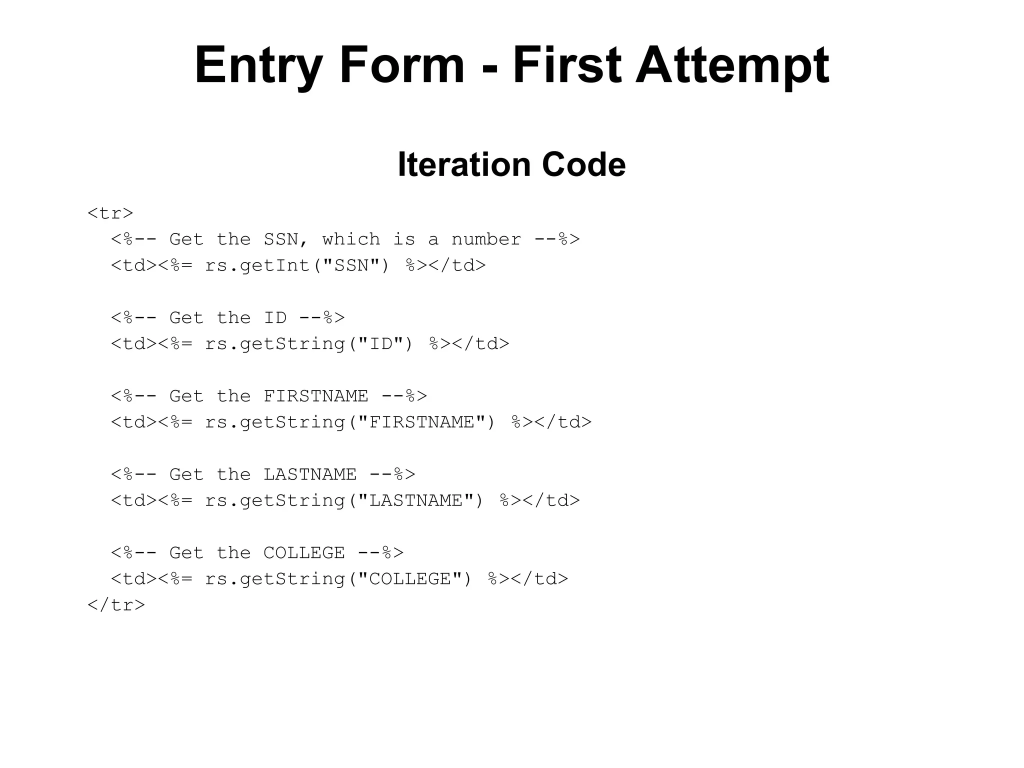 Entry Form - First Attempt
<tr>
<%-- Get the SSN, which is a number --%>
<td><%= rs.getInt("SSN") %></td>
<%-- Get the ID --%>
<td><%= rs.getString("ID") %></td>
<%-- Get the FIRSTNAME --%>
<td><%= rs.getString("FIRSTNAME") %></td>
<%-- Get the LASTNAME --%>
<td><%= rs.getString("LASTNAME") %></td>
<%-- Get the COLLEGE --%>
<td><%= rs.getString("COLLEGE") %></td>
</tr>
Iteration Code
 
