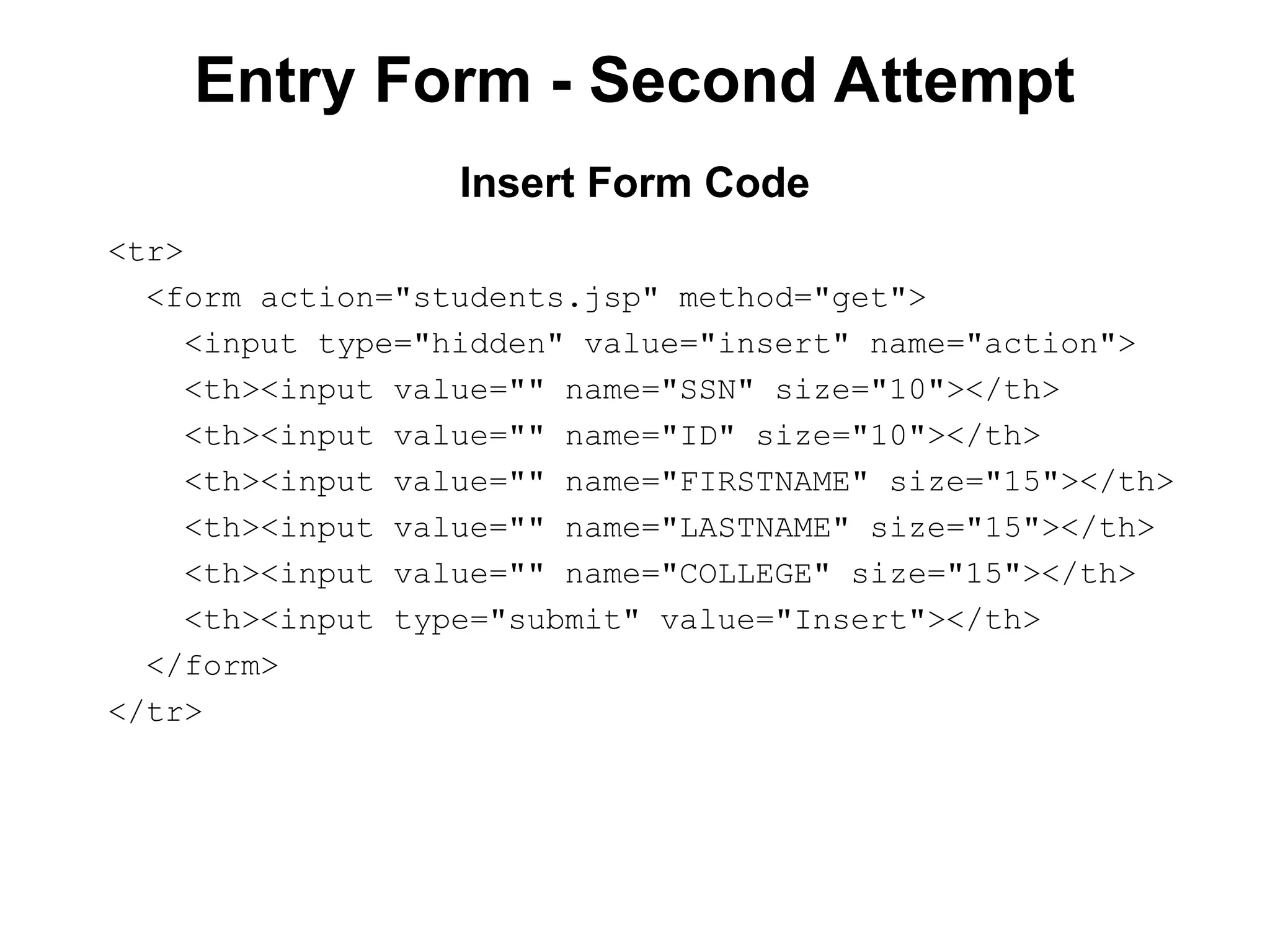 Entry Form - Second Attempt
<tr>
<form action="students.jsp" method="get">
<input type="hidden" value="insert" name="action">
<th><input value="" name="SSN" size="10"></th>
<th><input value="" name="ID" size="10"></th>
<th><input value="" name="FIRSTNAME" size="15"></th>
<th><input value="" name="LASTNAME" size="15"></th>
<th><input value="" name="COLLEGE" size="15"></th>
<th><input type="submit" value="Insert"></th>
</form>
</tr>
Insert Form Code
 