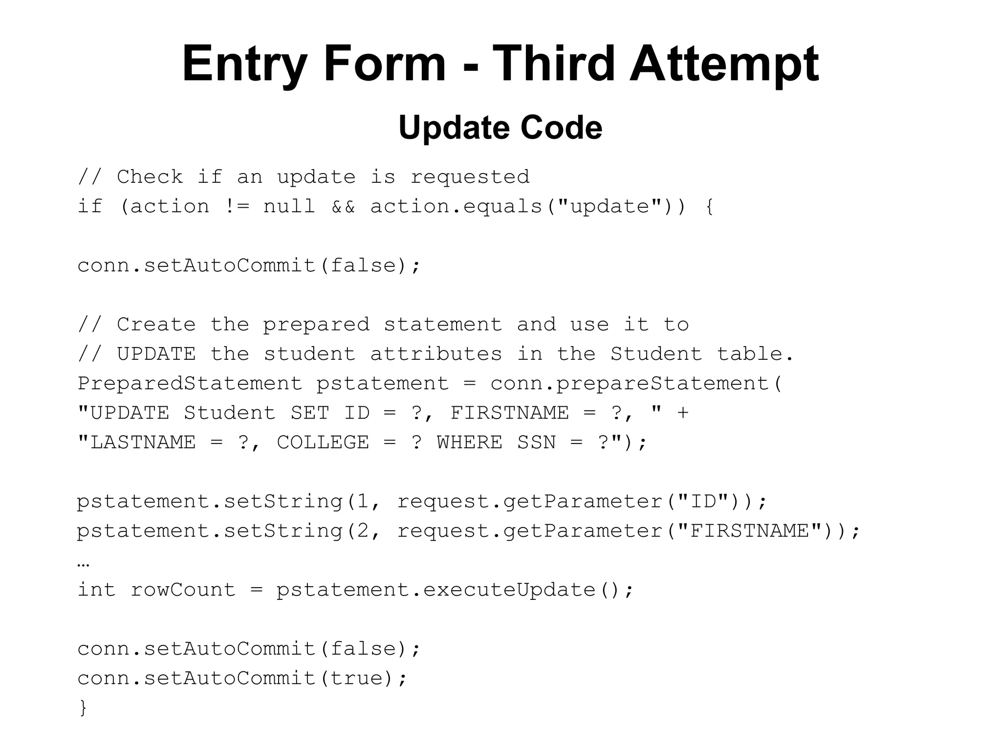 Entry Form - Third Attempt
// Check if an update is requested
if (action != null && action.equals("update")) {
conn.setAutoCommit(false);
// Create the prepared statement and use it to
// UPDATE the student attributes in the Student table.
PreparedStatement pstatement = conn.prepareStatement(
"UPDATE Student SET ID = ?, FIRSTNAME = ?, " +
"LASTNAME = ?, COLLEGE = ? WHERE SSN = ?");
pstatement.setString(1, request.getParameter("ID"));
pstatement.setString(2, request.getParameter("FIRSTNAME"));
…
int rowCount = pstatement.executeUpdate();
conn.setAutoCommit(false);
conn.setAutoCommit(true);
}
Update Code
 