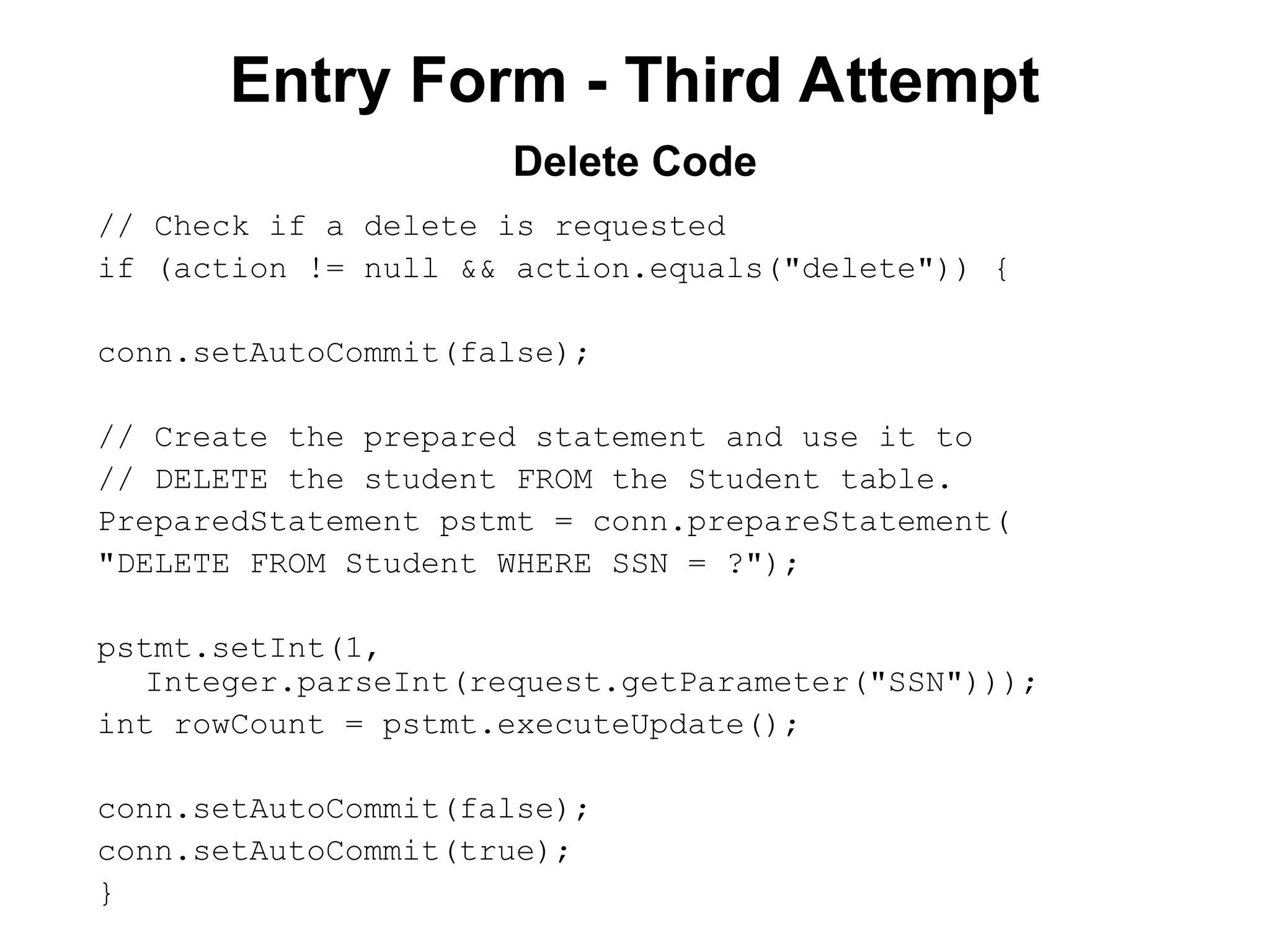 Entry Form - Third Attempt
// Check if a delete is requested
if (action != null && action.equals("delete")) {
conn.setAutoCommit(false);
// Create the prepared statement and use it to
// DELETE the student FROM the Student table.
PreparedStatement pstmt = conn.prepareStatement(
"DELETE FROM Student WHERE SSN = ?");
pstmt.setInt(1,
Integer.parseInt(request.getParameter("SSN")));
int rowCount = pstmt.executeUpdate();
conn.setAutoCommit(false);
conn.setAutoCommit(true);
}
Delete Code
 