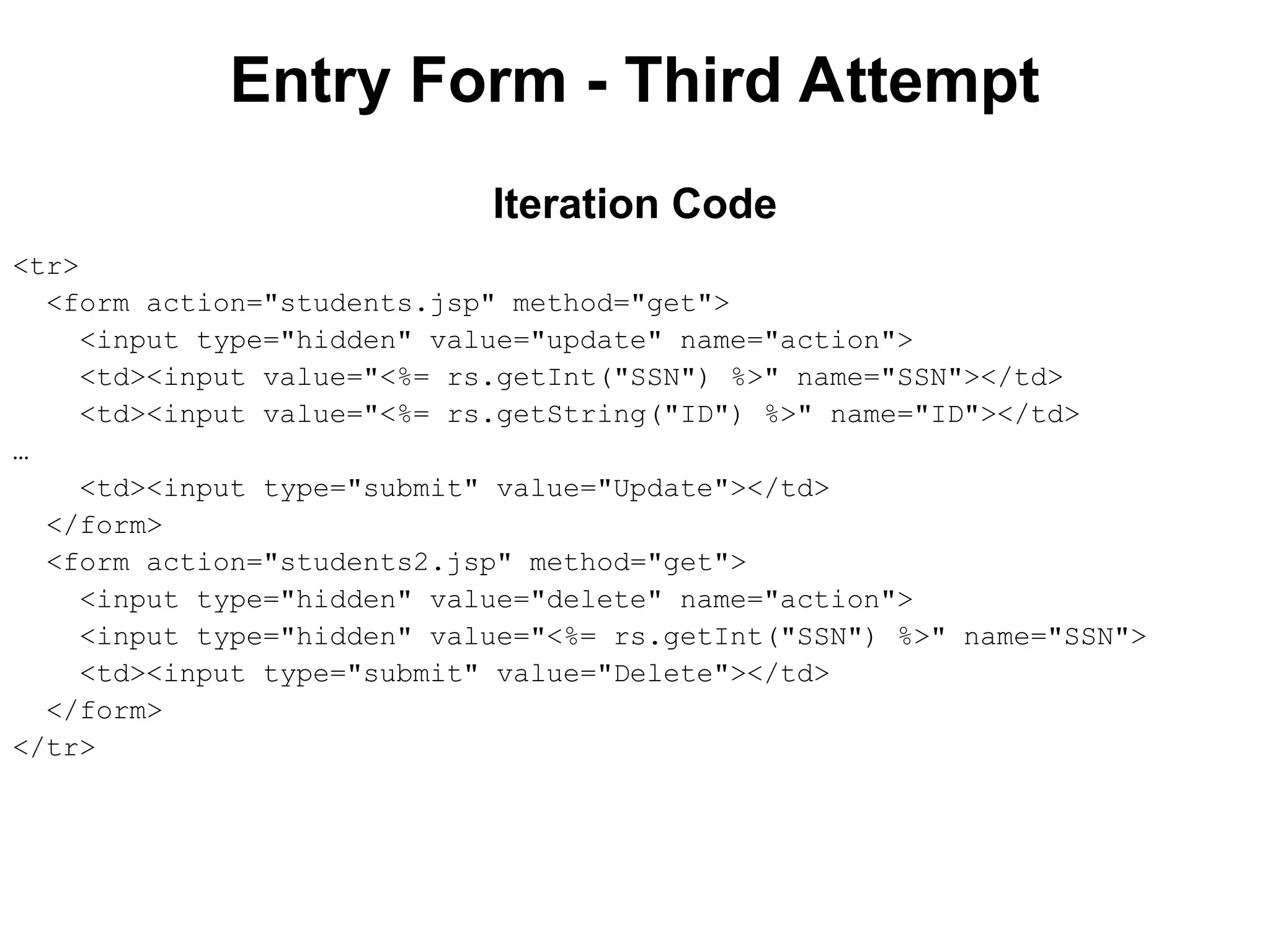 Entry Form - Third Attempt
<tr>
<form action="students.jsp" method="get">
<input type="hidden" value="update" name="action">
<td><input value="<%= rs.getInt("SSN") %>" name="SSN"></td>
<td><input value="<%= rs.getString("ID") %>" name="ID"></td>
…
<td><input type="submit" value="Update"></td>
</form>
<form action="students2.jsp" method="get">
<input type="hidden" value="delete" name="action">
<input type="hidden" value="<%= rs.getInt("SSN") %>" name="SSN">
<td><input type="submit" value="Delete"></td>
</form>
</tr>
Iteration Code
 