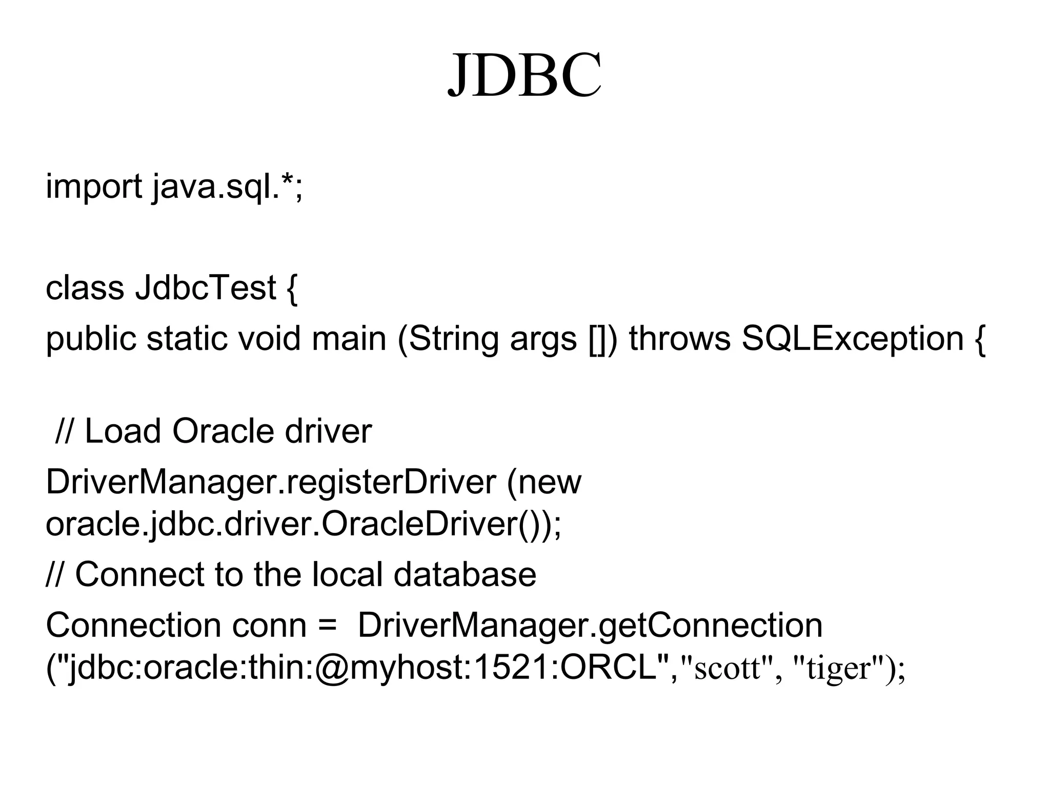 import java.sql.*;
class JdbcTest {
public static void main (String args []) throws SQLException {
// Load Oracle driver
DriverManager.registerDriver (new
oracle.jdbc.driver.OracleDriver());
// Connect to the local database
Connection conn = DriverManager.getConnection
("jdbc:oracle:thin:@myhost:1521:ORCL","scott", "tiger");
JDBC
 