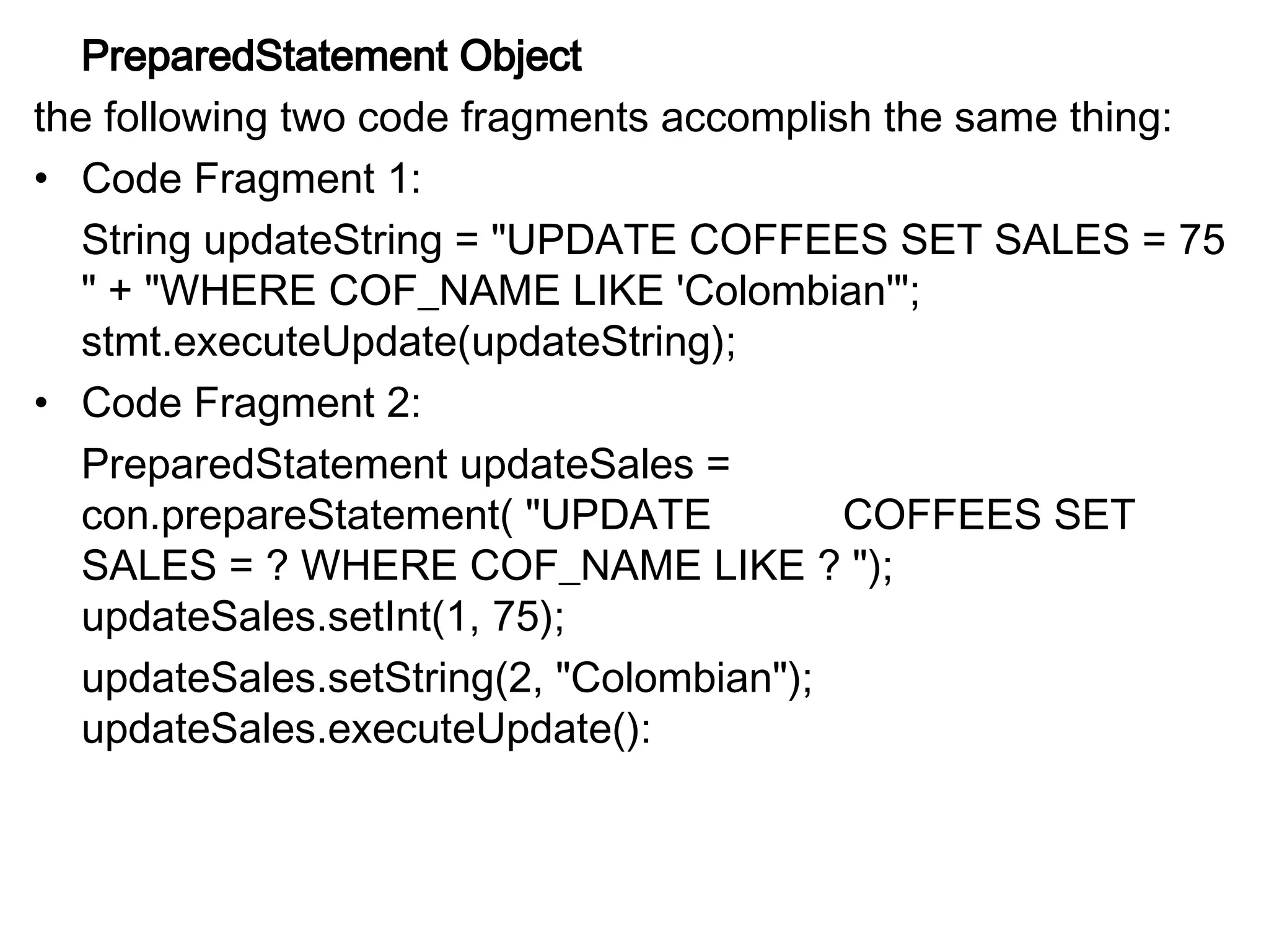 PreparedStatement Object
the following two code fragments accomplish the same thing:
• Code Fragment 1:
String updateString = "UPDATE COFFEES SET SALES = 75
" + "WHERE COF_NAME LIKE 'Colombian'";
stmt.executeUpdate(updateString);
• Code Fragment 2:
PreparedStatement updateSales =
con.prepareStatement( "UPDATE COFFEES SET
SALES = ? WHERE COF_NAME LIKE ? ");
updateSales.setInt(1, 75);
updateSales.setString(2, "Colombian");
updateSales.executeUpdate():
 