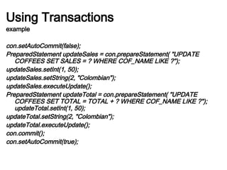 Using Transactions
example
con.setAutoCommit(false);
PreparedStatement updateSales = con.prepareStatement( "UPDATE
COFFEES SET SALES = ? WHERE COF_NAME LIKE ?");
updateSales.setInt(1, 50);
updateSales.setString(2, "Colombian");
updateSales.executeUpdate();
PreparedStatement updateTotal = con.prepareStatement( "UPDATE
COFFEES SET TOTAL = TOTAL + ? WHERE COF_NAME LIKE ?");
updateTotal.setInt(1, 50);
updateTotal.setString(2, "Colombian");
updateTotal.executeUpdate();
con.commit();
con.setAutoCommit(true);
 