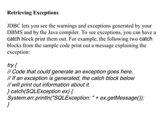 Retrieving Exceptions
JDBC lets you see the warnings and exceptions generated by your
DBMS and by the Java compiler. To see exceptions, you can have a
catch block print them out. For example, the following two catch
blocks from the sample code print out a message explaining the
exception:
try {
// Code that could generate an exception goes here.
// If an exception is generated, the catch block below
// will print out information about it.
} catch(SQLException ex) {
System.err.println("SQLException: " + ex.getMessage());
}
 