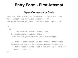 Entry Form - First Attempt
<%-- Set the scripting language to java and --%>
<%-- import the java.sql package --%>
<%@ page language="java" import="java.sql.*" %>
<%
try {
// Load Oracle Driver class file
DriverManager.registerDriver
(new oracle.jdbc.driver.OracleDriver());
// Make a connection to the Oracle datasource
Connection conn = DriverManager.getConnection
("jdbc:oracle:thin:@feast.ucsd.edu:1521:source",
“user", “pass");
%>
Open Connectivity Code
 