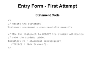 Entry Form - First Attempt
<%
// Create the statement
Statement statement = conn.createStatement();
// Use the statement to SELECT the student attributes
// FROM the Student table.
ResultSet rs = statement.executeQuery
("SELECT * FROM Student");
%>
Statement Code
 