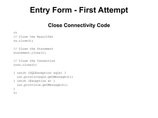 Entry Form - First Attempt
<%
// Close the ResultSet
rs.close();
// Close the Statement
statement.close();
// Close the Connection
conn.close();
} catch (SQLException sqle) {
out.println(sqle.getMessage());
} catch (Exception e) {
out.println(e.getMessage());
}
%>
Close Connectivity Code
 