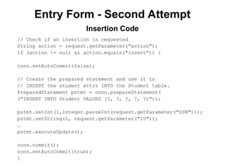 Entry Form - Second Attempt
// Check if an insertion is requested
String action = request.getParameter("action");
if (action != null && action.equals("insert")) {
conn.setAutoCommit(false);
// Create the prepared statement and use it to
// INSERT the student attrs INTO the Student table.
PreparedStatement pstmt = conn.prepareStatement(
("INSERT INTO Student VALUES (?, ?, ?, ?, ?)"));
pstmt.setInt(1,Integer.parseInt(request.getParameter("SSN")));
pstmt.setString(2, request.getParameter("ID"));
…
pstmt.executeUpdate();
conn.commit();
conn.setAutoCommit(true);
}
Insertion Code
 