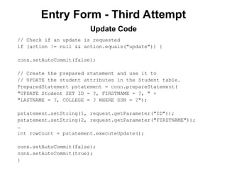 Entry Form - Third Attempt
// Check if an update is requested
if (action != null && action.equals("update")) {
conn.setAutoCommit(false);
// Create the prepared statement and use it to
// UPDATE the student attributes in the Student table.
PreparedStatement pstatement = conn.prepareStatement(
"UPDATE Student SET ID = ?, FIRSTNAME = ?, " +
"LASTNAME = ?, COLLEGE = ? WHERE SSN = ?");
pstatement.setString(1, request.getParameter("ID"));
pstatement.setString(2, request.getParameter("FIRSTNAME"));
…
int rowCount = pstatement.executeUpdate();
conn.setAutoCommit(false);
conn.setAutoCommit(true);
}
Update Code
 