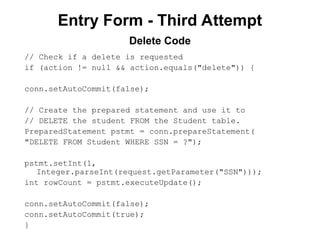 Entry Form - Third Attempt
// Check if a delete is requested
if (action != null && action.equals("delete")) {
conn.setAutoCommit(false);
// Create the prepared statement and use it to
// DELETE the student FROM the Student table.
PreparedStatement pstmt = conn.prepareStatement(
"DELETE FROM Student WHERE SSN = ?");
pstmt.setInt(1,
Integer.parseInt(request.getParameter("SSN")));
int rowCount = pstmt.executeUpdate();
conn.setAutoCommit(false);
conn.setAutoCommit(true);
}
Delete Code
 