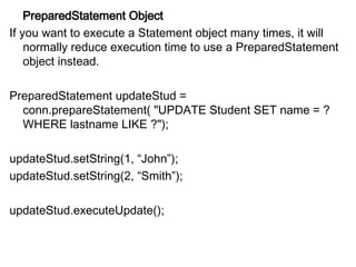 PreparedStatement Object
If you want to execute a Statement object many times, it will
normally reduce execution time to use a PreparedStatement
object instead.
PreparedStatement updateStud =
conn.prepareStatement( "UPDATE Student SET name = ?
WHERE lastname LIKE ?");
updateStud.setString(1, “John”);
updateStud.setString(2, “Smith”);
updateStud.executeUpdate();
 