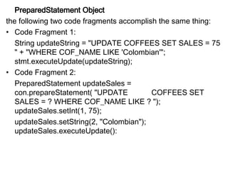 PreparedStatement Object
the following two code fragments accomplish the same thing:
• Code Fragment 1:
String updateString = "UPDATE COFFEES SET SALES = 75
" + "WHERE COF_NAME LIKE 'Colombian'";
stmt.executeUpdate(updateString);
• Code Fragment 2:
PreparedStatement updateSales =
con.prepareStatement( "UPDATE COFFEES SET
SALES = ? WHERE COF_NAME LIKE ? ");
updateSales.setInt(1, 75);
updateSales.setString(2, "Colombian");
updateSales.executeUpdate():
 