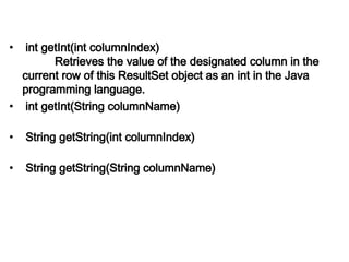 • int getInt(int columnIndex)
Retrieves the value of the designated column in the
current row of this ResultSet object as an int in the Java
programming language.
• int getInt(String columnName)
• String getString(int columnIndex)
• String getString(String columnName)
 