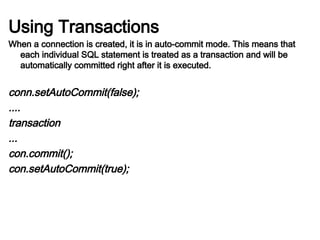 Using Transactions
When a connection is created, it is in auto-commit mode. This means that
each individual SQL statement is treated as a transaction and will be
automatically committed right after it is executed.
conn.setAutoCommit(false);
....
transaction
...
con.commit();
con.setAutoCommit(true);
 