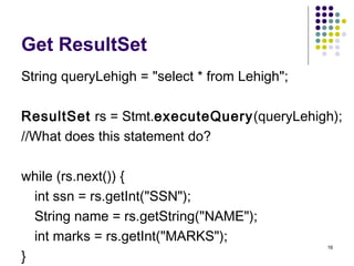 16
Get ResultSet
String queryLehigh = "select * from Lehigh";
ResultSet rs = Stmt.executeQuery(queryLehigh);
//What does t...