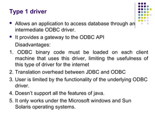 Type 1 driver
 Allows an application to access database through an
intermediate ODBC driver.
 It provides a gateway to t...