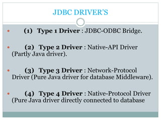 JDBC DRIVER’S
 (1) Type 1 Driver : JDBC-ODBC Bridge.
 (2) Type 2 Driver : Native-API Driver
(Partly Java driver).
 (3) Type 3 Driver : Network-Protocol
Driver (Pure Java driver for database Middleware).
 (4) Type 4 Driver : Native-Protocol Driver
(Pure Java driver directly connected to database
 