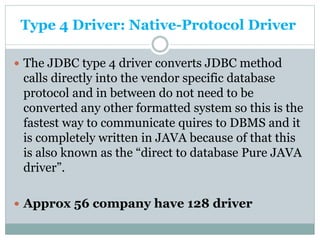 Type 4 Driver: Native-Protocol Driver
 The JDBC type 4 driver converts JDBC method
calls directly into the vendor specific database
protocol and in between do not need to be
converted any other formatted system so this is the
fastest way to communicate quires to DBMS and it
is completely written in JAVA because of that this
is also known as the “direct to database Pure JAVA
driver”.
 Approx 56 company have 128 driver
 