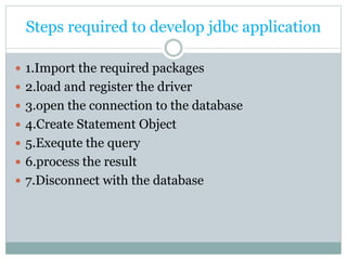 Steps required to develop jdbc application
 1.Import the required packages
 2.load and register the driver
 3.open the connection to the database
 4.Create Statement Object
 5.Exequte the query
 6.process the result
 7.Disconnect with the database
 