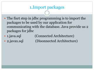 1.Import packages
 The fisrt step in jdbc programming is to import the
packages to be used by our application for
communicating with the database. Java provide us 2
packages for jdbc
 1.java.sql (Connected Architecture)
 2.javax.sql (Disonnected Architecture)
 
