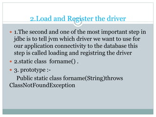 2.Load and Register the driver
 1.The second and one of the most important step in
jdbc is to tell jvm which driver we want to use for
our application connectivity to the database this
step is called loading and registring the driver
 2.static class forname() .
 3. prototype :-
Public static class forname(String)throws
ClassNotFoundException
 