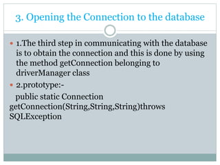3. Opening the Connection to the database
 1.The third step in communicating with the database
is to obtain the connection and this is done by using
the method getConnection belonging to
driverManager class
 2.prototype:-
public static Connection
getConnection(String,String,String)throws
SQLException
 