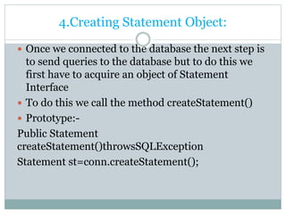 4.Creating Statement Object:
 Once we connected to the database the next step is
to send queries to the database but to do this we
first have to acquire an object of Statement
Interface
 To do this we call the method createStatement()
 Prototype:-
Public Statement
createStatement()throwsSQLException
Statement st=conn.createStatement();
 