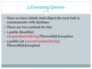 5.Executing Queries
 Once we have obtain stmt object,the next task is
communicate with database
 There are two method for this
 1.public ResultSet
exequteQuery(String)ThrowsSQLException
 2.public int executeUpdate(String)
ThrowsSQLException
 