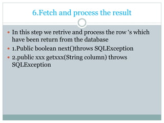 6.Fetch and process the result
 In this step we retrive and process the row ‘s which
have been return from the database
 1.Public boolean next()throws SQLException
 2.public xxx getxxx(String column) throws
SQLException
 