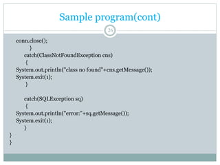 Sample program(cont)
26
conn.close();
}
catch(ClassNotFoundException cns)
{
System.out.println("class no found"+cns.getMessage());
System.exit(1);
}
catch(SQLException sq)
{
System.out.println("error:"+sq.getMessage());
System.exit(1);
}
}
}
 