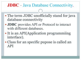 JDBC - Java Database Connectivity.
 The term JDBC unofficially stand for java
database connectivity
 JDBC provides API or Protocol to interact
with different databases.
 It is an API(Application programmiing
interface).
 Class for an specific pupose is called an
API
 