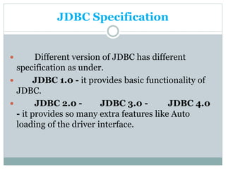 JDBC Specification
 Different version of JDBC has different
specification as under.
 JDBC 1.0 - it provides basic functionality of
JDBC.
 JDBC 2.0 - JDBC 3.0 - JDBC 4.0
- it provides so many extra features like Auto
loading of the driver interface.
 