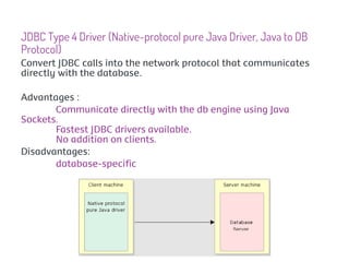 JDBC Type 4 Driver (Native-protocol pure Java Driver, Java to DB
Protocol)
Convert JDBC calls into the network protocol that communicates
directly with the database.

Advantages :
       Communicate directly with the db engine using Java
Sockets.
       Fastest JDBC drivers available.
       No addition on clients.
Disadvantages:
       database-specific
 