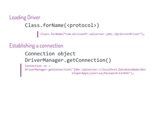 Loading Driver
      Class.forName(<protocol>)
              Class.forName(“com.microsoft.sqlserver.jdbc.SQLServerDriver”);



Establishing a connection
        Connection object
        DriverManager.getConnection()
     Connection cn =
     DriverManager.getConnection("jdbc:sqlserver://localhost;DatabaseName=Dev
                                 eloperApps;user=sa;Password=123456");
 