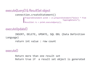 executeQuery() & ResultSet object
       connection.createStatement()
              PreparedStatement pstmt = cn.prepareStatement(“Select * from
                                                   ToppingDetails”);
              ResultSet rs = pstmt.executeQuery();


executeUpdate()
       INSERT, DELETE, UPDATE, SQL DDL (Data Definition
Language)
       return int value : row count


execute()
       Return more than one result set
       Return true if a result set object is generated
 