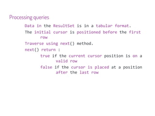 Processing queries
       Data in the ResultSet is in a tabular format.
       The initial cursor is positioned before the first
              row
       Traverse using next() method.
       next() return :
              true if the current cursor position is on a
                     valid row
              false if the cursor is placed at a position
                     after the last row
 
