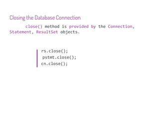 Closing the Database Connection
       close() method is provided by the Connection,
Statement, ResultSet objects.



             rs.close();
              pstmt.close();
             cn.close();
 