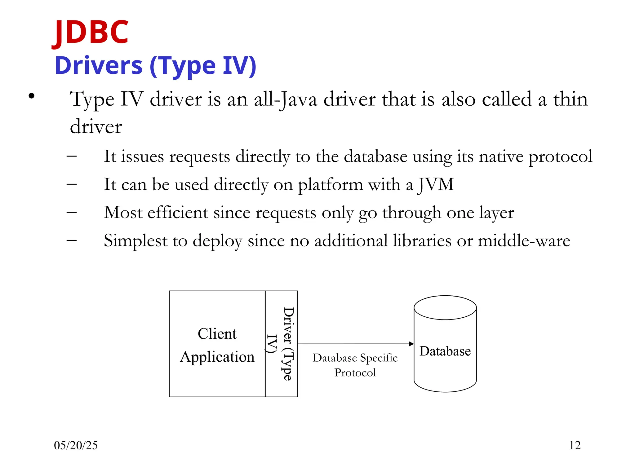 05/20/25 12 • Type IV driver is an all-Java driver that is also called a thin driver – It issues requests directly to the database using its native protocol – It can be used directly on platform with a JVM – Most efficient since requests only go through one layer – Simplest to deploy since no additional libraries or middle-ware JDBC Drivers (Type IV) Database Client Application Driver (Type IV) Database Specific Protocol 