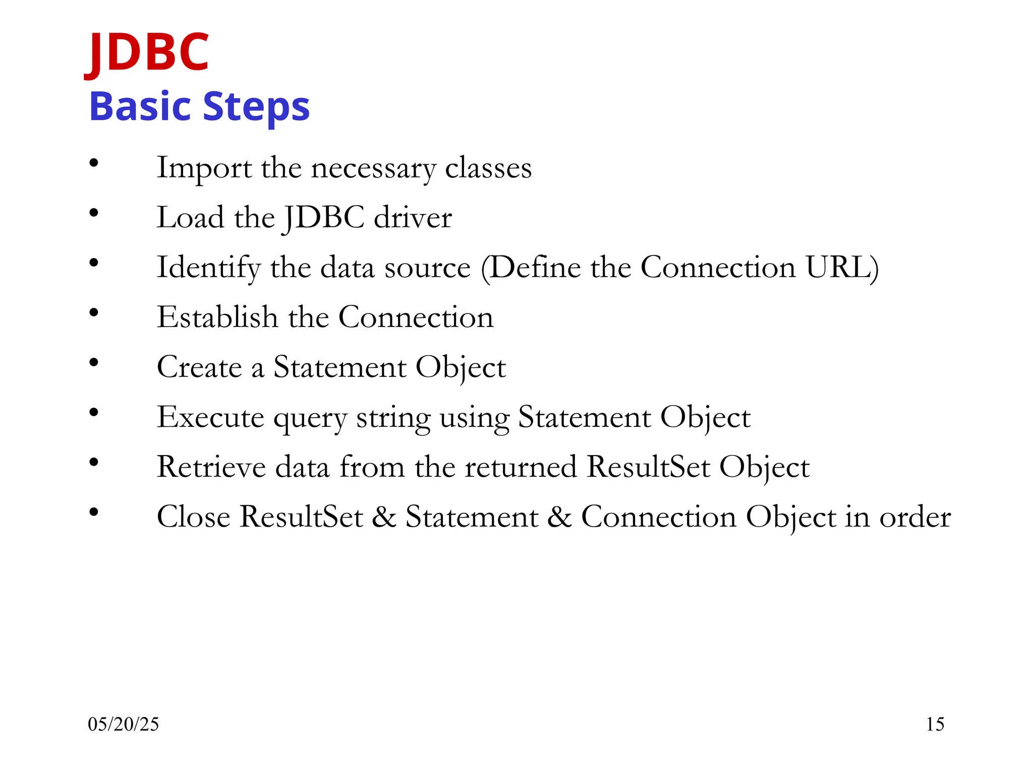 05/20/25 15 JDBC Basic Steps • Import the necessary classes • Load the JDBC driver • Identify the data source (Define the Connection URL) • Establish the Connection • Create a Statement Object • Execute query string using Statement Object • Retrieve data from the returned ResultSet Object • Close ResultSet & Statement & Connection Object in order 