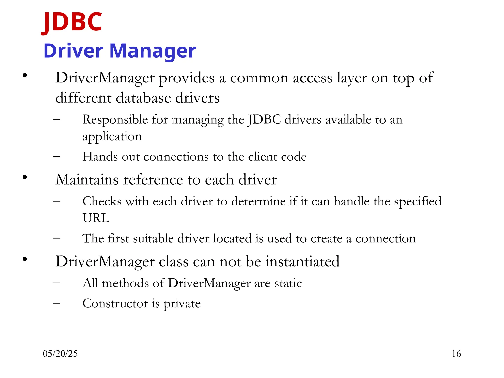 05/20/25 16 • DriverManager provides a common access layer on top of different database drivers – Responsible for managing the JDBC drivers available to an application – Hands out connections to the client code • Maintains reference to each driver – Checks with each driver to determine if it can handle the specified URL – The first suitable driver located is used to create a connection • DriverManager class can not be instantiated – All methods of DriverManager are static – Constructor is private JDBC Driver Manager 