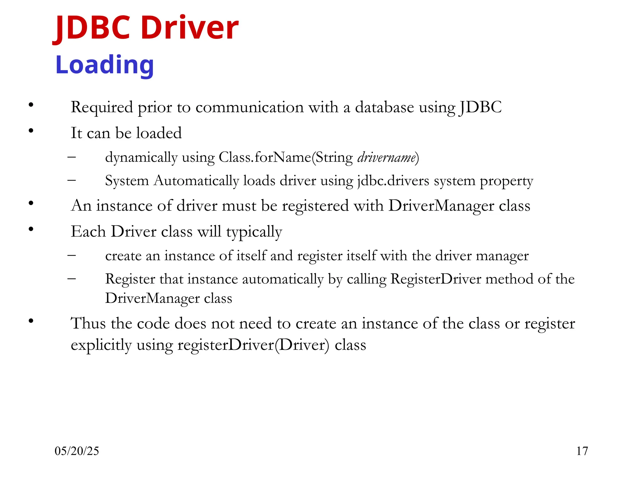 05/20/25 17 • Required prior to communication with a database using JDBC • It can be loaded – dynamically using Class.forName(String drivername) – System Automatically loads driver using jdbc.drivers system property • An instance of driver must be registered with DriverManager class • Each Driver class will typically – create an instance of itself and register itself with the driver manager – Register that instance automatically by calling RegisterDriver method of the DriverManager class • Thus the code does not need to create an instance of the class or register explicitly using registerDriver(Driver) class JDBC Driver Loading 