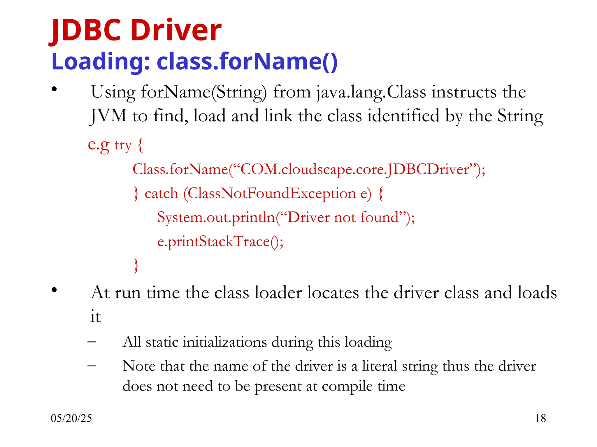 05/20/25 18 • Using forName(String) from java.lang.Class instructs the JVM to find, load and link the class identified by the String e.g try { Class.forName(“COM.cloudscape.core.JDBCDriver”); } catch (ClassNotFoundException e) { System.out.println(“Driver not found”); e.printStackTrace(); } • At run time the class loader locates the driver class and loads it – All static initializations during this loading – Note that the name of the driver is a literal string thus the driver does not need to be present at compile time JDBC Driver Loading: class.forName() 