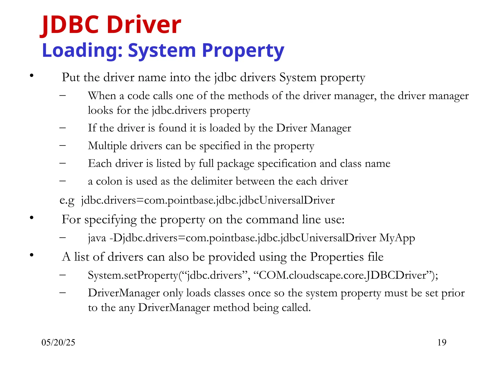 05/20/25 19 • Put the driver name into the jdbc drivers System property – When a code calls one of the methods of the driver manager, the driver manager looks for the jdbc.drivers property – If the driver is found it is loaded by the Driver Manager – Multiple drivers can be specified in the property – Each driver is listed by full package specification and class name – a colon is used as the delimiter between the each driver e.g jdbc.drivers=com.pointbase.jdbc.jdbcUniversalDriver • For specifying the property on the command line use: – java -Djdbc.drivers=com.pointbase.jdbc.jdbcUniversalDriver MyApp • A list of drivers can also be provided using the Properties file – System.setProperty(“jdbc.drivers”, “COM.cloudscape.core.JDBCDriver”); – DriverManager only loads classes once so the system property must be set prior to the any DriverManager method being called. JDBC Driver Loading: System Property 